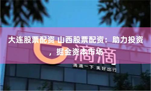 大连股票配资 山西股票配资：助力投资，掘金资本市场