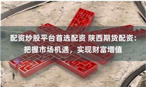 配资炒股平台首选配资 陕西期货配资：把握市场机遇，实现财富增值