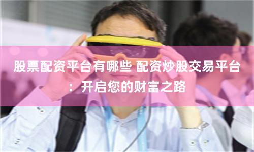 股票配资平台有哪些 配资炒股交易平台：开启您的财富之路