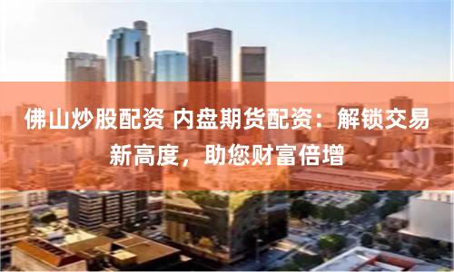 佛山炒股配资 内盘期货配资：解锁交易新高度，助您财富倍增