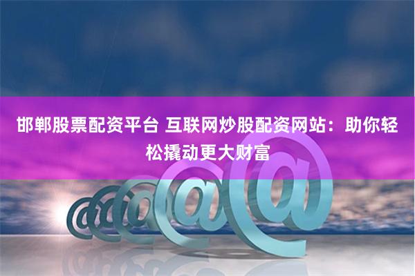 邯郸股票配资平台 互联网炒股配资网站：助你轻松撬动更大财富