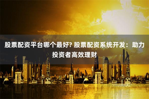 股票配资平台哪个最好? 股票配资系统开发：助力投资者高效理财